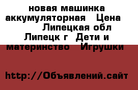 новая машинка аккумуляторная › Цена ­ 2 500 - Липецкая обл., Липецк г. Дети и материнство » Игрушки   